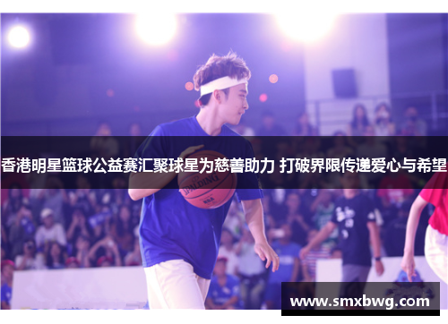 香港明星篮球公益赛汇聚球星为慈善助力 打破界限传递爱心与希望