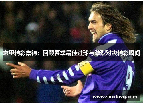 意甲精彩集锦：回顾赛季最佳进球与激烈对决精彩瞬间