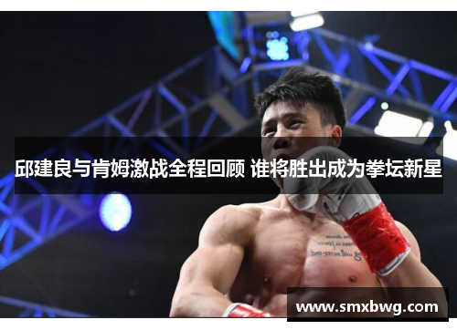 邱建良与肯姆激战全程回顾 谁将胜出成为拳坛新星