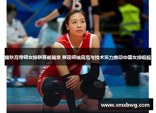 魏秋月带领女排联赛新篇章 展现领袖风范与技术实力推动中国女排崛起