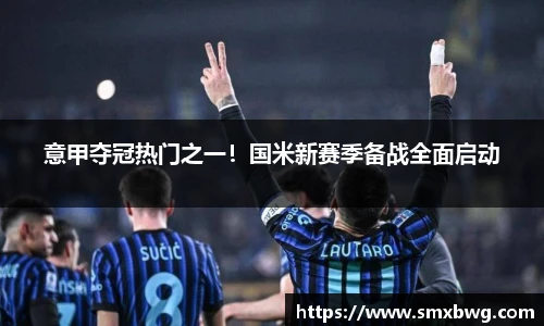 意甲夺冠热门之一！国米新赛季备战全面启动