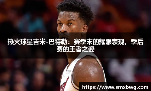 热火球星吉米-巴特勒：赛季末的耀眼表现，季后赛的王者之姿