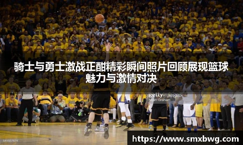 骑士与勇士激战正酣精彩瞬间照片回顾展现篮球魅力与激情对决